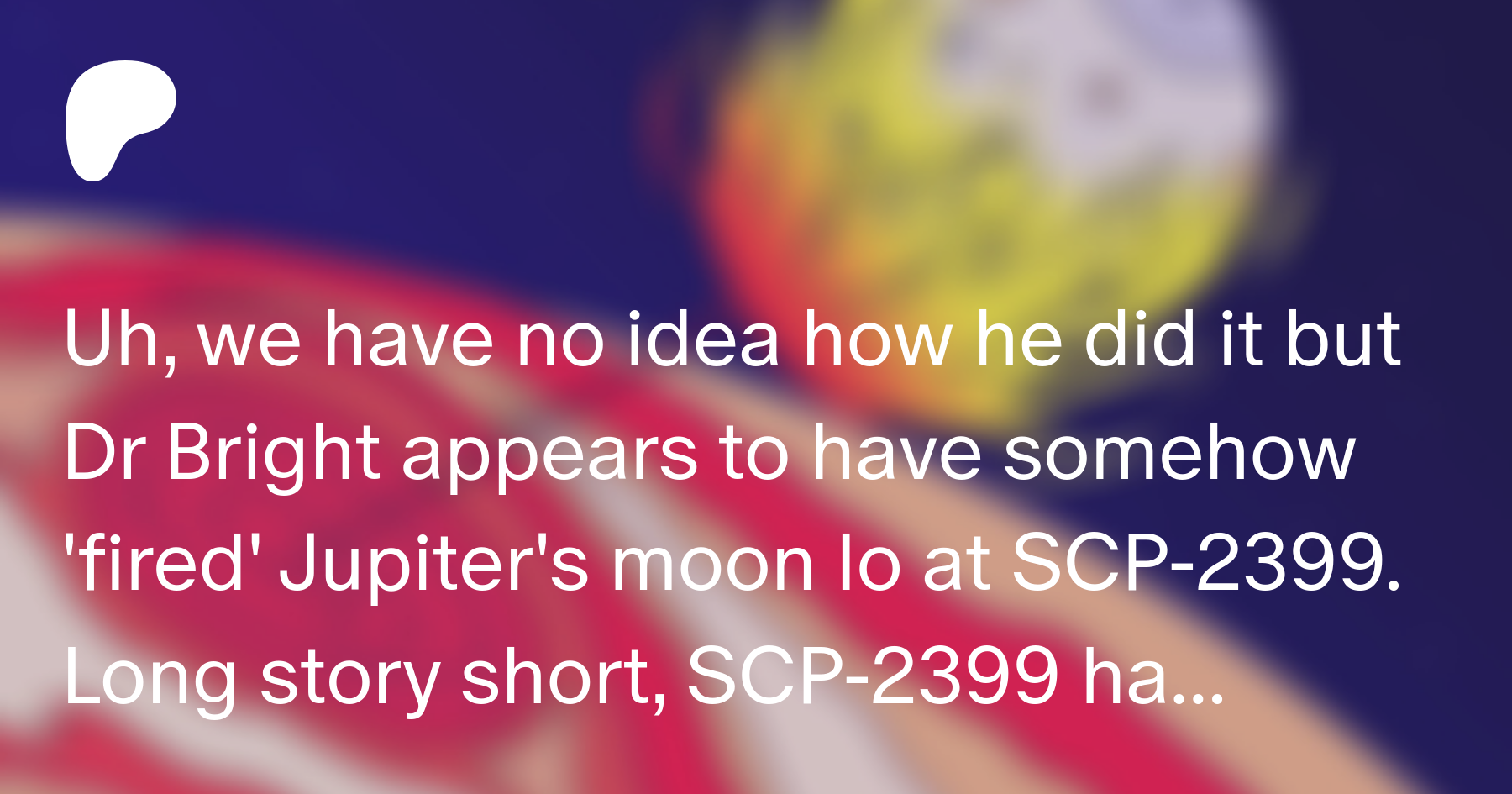 Uh We Have No Idea How He Did It But Dr Bright Appears To Have Somehow Fired Jupiter S Moon Io At Scp 2399 Long Story Short Scp 2399 Has Been Neutralised Scp Illustrated